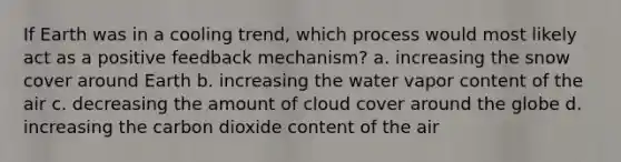 If Earth was in a cooling trend, which process would most likely act as a positive feedback mechanism? a. increasing the snow cover around Earth b. increasing the water vapor content of the air c. decreasing the amount of cloud cover around the globe d. increasing the carbon dioxide content of the air