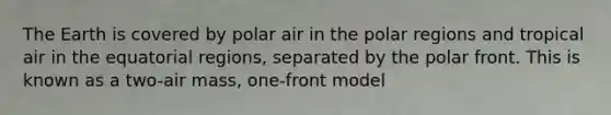 The Earth is covered by polar air in the polar regions and tropical air in the equatorial regions, separated by the polar front. This is known as a two-air mass, one-front model