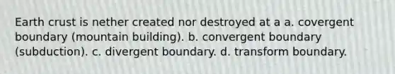 Earth crust is nether created nor destroyed at a a. covergent boundary (mountain building). b. convergent boundary (subduction). c. divergent boundary. d. transform boundary.