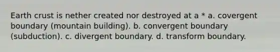 Earth crust is nether created nor destroyed at a * a. covergent boundary (mountain building). b. convergent boundary (subduction). c. divergent boundary. d. transform boundary.