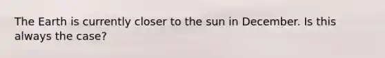 The Earth is currently closer to the sun in December. Is this always the case?