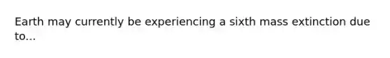 Earth may currently be experiencing a sixth mass extinction due to...