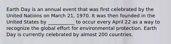 Earth Day is an annual event that was first celebrated by the United Nations on March 21, 1970. It was then founded in the United States by ___________ to occur every April 22 as a way to recognize the global effort for environmental protection. Earth Day is currently celebrated by almost 200 countries.