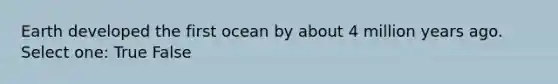 Earth developed the first ocean by about 4 million years ago. Select one: True False