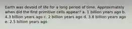 Earth was devoid of life for a long period of time. Approximately when did the first primitive cells appear? a. 1 billion years ago b. 4.3 billion years ago c. 2 billion years ago d. 3.8 billion years ago e. 2.5 billion years ago