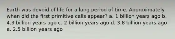 Earth was devoid of life for a long period of time. Approximately when did the first primitive cells appear? a. 1 billion years ago b. 4.3 billion years ago c. 2 billion years ago d. 3.8 billion years ago e. 2.5 billion years ago