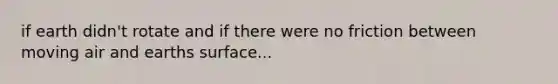 if earth didn't rotate and if there were no friction between moving air and earths surface...