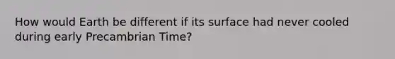 How would Earth be different if its surface had never cooled during early Precambrian Time?