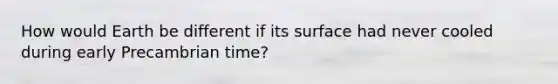 How would Earth be different if its surface had never cooled during early Precambrian time?