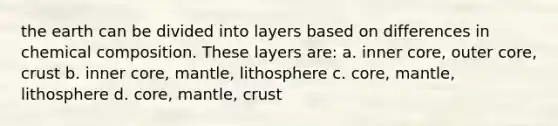 the earth can be divided into layers based on differences in chemical composition. These layers are: a. inner core, outer core, crust b. inner core, mantle, lithosphere c. core, mantle, lithosphere d. core, mantle, crust