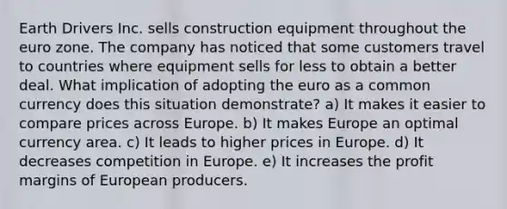 Earth Drivers Inc. sells construction equipment throughout the euro zone. The company has noticed that some customers travel to countries where equipment sells for less to obtain a better deal. What implication of adopting the euro as a common currency does this situation demonstrate? a) It makes it easier to compare prices across Europe. b) It makes Europe an optimal currency area. c) It leads to higher prices in Europe. d) It decreases competition in Europe. e) It increases the profit margins of European producers.