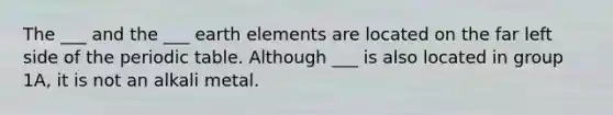 The ___ and the ___ earth elements are located on the far left side of <a href='https://www.questionai.com/knowledge/kIrBULvFQz-the-periodic-table' class='anchor-knowledge'>the periodic table</a>. Although ___ is also located in group 1A, it is not an alkali metal.