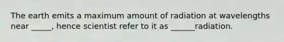 The earth emits a maximum amount of radiation at wavelengths near _____, hence scientist refer to it as ______radiation.
