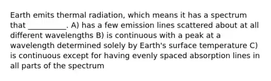 Earth emits thermal radiation, which means it has a spectrum that __________. A) has a few emission lines scattered about at all different wavelengths B) is continuous with a peak at a wavelength determined solely by Earth's surface temperature C) is continuous except for having evenly spaced absorption lines in all parts of the spectrum