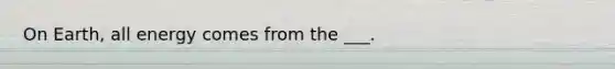 On Earth, all energy comes from the ___.
