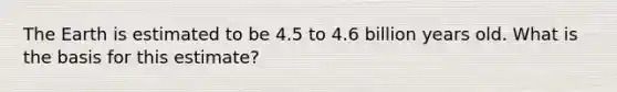 The Earth is estimated to be 4.5 to 4.6 billion years old. What is the basis for this estimate?