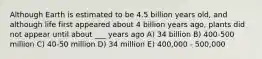 Although Earth is estimated to be 4.5 billion years old, and although life first appeared about 4 billion years ago, plants did not appear until about ___ years ago A) 34 billion B) 400-500 million C) 40-50 million D) 34 million E) 400,000 - 500,000