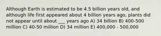 Although Earth is estimated to be 4.5 billion years old, and although life first appeared about 4 billion years ago, plants did not appear until about ___ years ago A) 34 billion B) 400-500 million C) 40-50 million D) 34 million E) 400,000 - 500,000