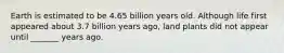 Earth is estimated to be 4.65 billion years old. Although life first appeared about 3.7 billion years ago, land plants did not appear until _______ years ago.