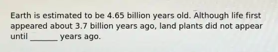 Earth is estimated to be 4.65 billion years old. Although life first appeared about 3.7 billion years ago, land plants did not appear until _______ years ago.