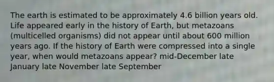 The earth is estimated to be approximately 4.6 billion years old. Life appeared early in the history of Earth, but metazoans (multicelled organisms) did not appear until about 600 million years ago. If the history of Earth were compressed into a single year, when would metazoans appear? mid-December late January late November late September