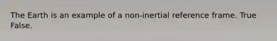 The Earth is an example of a non-inertial reference frame. True False.