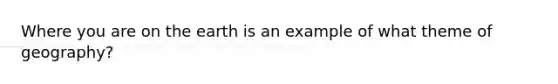 Where you are on the earth is an example of what theme of geography?