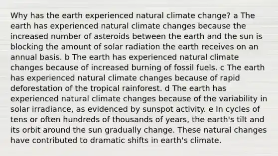 Why has the earth experienced natural climate change? a The earth has experienced natural climate changes because the increased number of asteroids between the earth and the sun is blocking the amount of solar radiation the earth receives on an annual basis. b The earth has experienced natural climate changes because of increased burning of fossil fuels. c The earth has experienced natural climate changes because of rapid deforestation of the tropical rainforest. d The earth has experienced natural climate changes because of the variability in solar irradiance, as evidenced by sunspot activity. e In cycles of tens or often hundreds of thousands of years, the earth's tilt and its orbit around the sun gradually change. These natural changes have contributed to dramatic shifts in earth's climate.