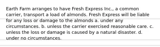 Earth Farm arranges to have Fresh Express Inc., a common carrier, transport a load of almonds. Fresh Express will be liable for any loss or damage to the almonds a. under any circumstances. b. unless the carrier exercised reasonable care. c. unless the loss or damage is caused by a natural disaster. d. under no circumstances.