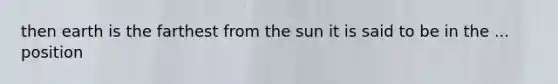 then earth is the farthest from the sun it is said to be in the ... position