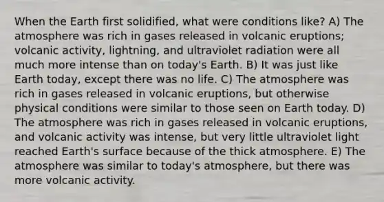 When the Earth first solidified, what were conditions like? A) The atmosphere was rich in gases released in volcanic eruptions; volcanic activity, lightning, and ultraviolet radiation were all much more intense than on today's Earth. B) It was just like Earth today, except there was no life. C) The atmosphere was rich in gases released in volcanic eruptions, but otherwise physical conditions were similar to those seen on Earth today. D) The atmosphere was rich in gases released in volcanic eruptions, and volcanic activity was intense, but very little ultraviolet light reached Earth's surface because of the thick atmosphere. E) The atmosphere was similar to today's atmosphere, but there was more volcanic activity.