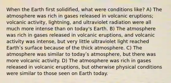 When the Earth first solidified, what were conditions like? A) The atmosphere was rich in gases released in volcanic eruptions; volcanic activity, lightning, and ultraviolet radiation were all much more intense than on today's Earth. B) The atmosphere was rich in gases released in volcanic eruptions, and volcanic activity was intense, but very little ultraviolet light reached Earthʹs surface because of the thick atmosphere. C) The atmosphere was similar to todayʹs atmosphere, but there was more volcanic activity. D) The atmosphere was rich in gases released in volcanic eruptions, but otherwise physical conditions were similar to those seen on Earth today.