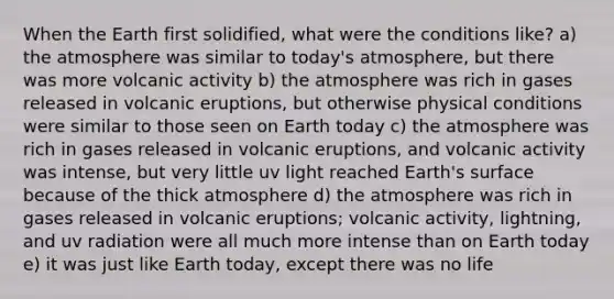 When the Earth first solidified, what were the conditions like? a) the atmosphere was similar to today's atmosphere, but there was more volcanic activity b) the atmosphere was rich in gases released in volcanic eruptions, but otherwise physical conditions were similar to those seen on Earth today c) the atmosphere was rich in gases released in volcanic eruptions, and volcanic activity was intense, but very little uv light reached Earth's surface because of the thick atmosphere d) the atmosphere was rich in gases released in volcanic eruptions; volcanic activity, lightning, and uv radiation were all much more intense than on Earth today e) it was just like Earth today, except there was no life