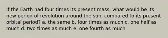 If the Earth had four times its present mass, what would be its new period of revolution around the sun, compared to its present orbital period? a. the same b. four times as much c. one half as much d. two times as much e. one fourth as much