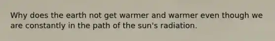 Why does the earth not get warmer and warmer even though we are constantly in the path of the sun's radiation.