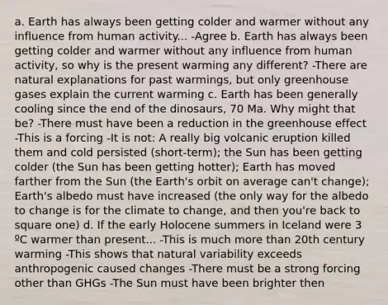 a. Earth has always been getting colder and warmer without any influence from human activity... -Agree b. Earth has always been getting colder and warmer without any influence from human activity, so why is the present warming any different? -There are natural explanations for past warmings, but only greenhouse gases explain the current warming c. Earth has been generally cooling since the end of the dinosaurs, 70 Ma. Why might that be? -There must have been a reduction in the greenhouse effect -This is a forcing -It is not: A really big volcanic eruption killed them and cold persisted (short-term); the Sun has been getting colder (the Sun has been getting hotter); Earth has moved farther from the Sun (the Earth's orbit on average can't change); Earth's albedo must have increased (the only way for the albedo to change is for the climate to change, and then you're back to square one) d. If the early Holocene summers in Iceland were 3 ºC warmer than present... -This is much more than 20th century warming -This shows that natural variability exceeds anthropogenic caused changes -There must be a strong forcing other than GHGs -The Sun must have been brighter then