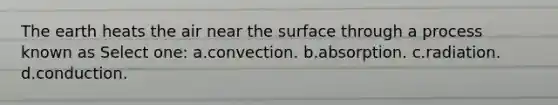 The earth heats the air near the surface through a process known as Select one: a.convection. b.absorption. c.radiation. d.conduction.