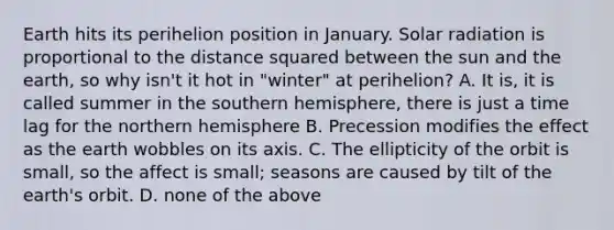 Earth hits its perihelion position in January. Solar radiation is proportional to the distance squared between the sun and the earth, so why isn't it hot in "winter" at perihelion? A. It is, it is called summer in the southern hemisphere, there is just a time lag for the northern hemisphere B. Precession modifies the effect as the earth wobbles on its axis. C. The ellipticity of the orbit is small, so the affect is small; seasons are caused by tilt of the earth's orbit. D. none of the above