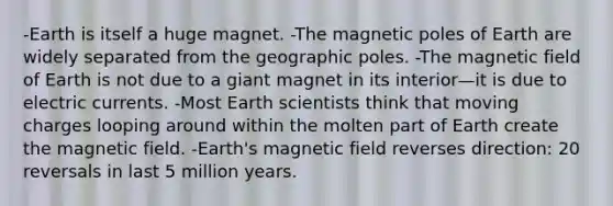 -Earth is itself a huge magnet. -The magnetic poles of Earth are widely separated from the geographic poles. -The magnetic field of Earth is not due to a giant magnet in its interior—it is due to electric currents. -Most Earth scientists think that moving charges looping around within the molten part of Earth create the magnetic field. -Earth's magnetic field reverses direction: 20 reversals in last 5 million years.