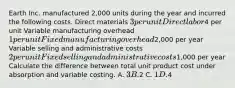 Earth Inc. manufactured 2,000 units during the year and incurred the following costs. Direct materials 3 per unit Direct labor4 per unit Variable manufacturing overhead 1 per unit Fixed manufacturing overhead2,000 per year Variable selling and administrative costs 2 per unit Fixed selling and administrative costs1,000 per year Calculate the difference between total unit product cost under absorption and variable costing. A. 3 B.2 C. 1 D.4