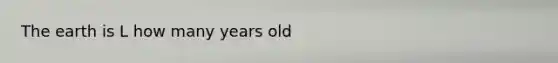 The earth is L how many years old