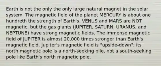 Earth is not the only the only large natural magnet in the solar system. The magnetic field of the planet MERCURY is about one hundreth the strength of Earth's. VENUS and MARS are NOT magnetic, but the gas giants (JUPITER, SATURN, URANUS, and NEPTUNE) have strong magnetic fields. The immense magnetic field of JUPITER is almost 20,000 times stronger than Earth's magnetic field. Jupiter's magnetic field is "upside-down"; its north magnetic pole is a north-seeking pile, not a south-seeking pole like Earth's north magnetic pole.