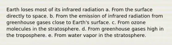 Earth loses most of its infrared radiation a. From the surface directly to space. b. From the emission of infrared radiation from greenhouse gases close to Earth's surface. c. From ozone molecules in the stratosphere. d. From greenhouse gases high in the troposphere. e. From water vapor in the stratosphere.