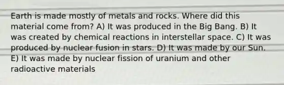 Earth is made mostly of metals and rocks. Where did this material come from? A) It was produced in the Big Bang. B) It was created by chemical reactions in interstellar space. C) It was produced by nuclear fusion in stars. D) It was made by our Sun. E) It was made by nuclear fission of uranium and other radioactive materials