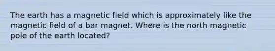 The earth has a magnetic field which is approximately like the magnetic field of a bar magnet. Where is the north magnetic pole of the earth located?