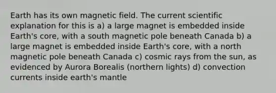 Earth has its own magnetic field. The current scientific explanation for this is a) a large magnet is embedded inside Earth's core, with a south magnetic pole beneath Canada b) a large magnet is embedded inside Earth's core, with a north magnetic pole beneath Canada c) cosmic rays from the sun, as evidenced by Aurora Borealis (northern lights) d) convection currents inside earth's mantle