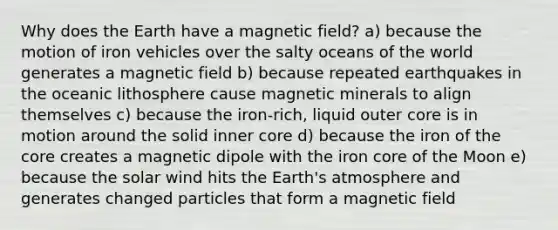 Why does the Earth have a magnetic field? a) because the motion of iron vehicles over the salty oceans of the world generates a magnetic field b) because repeated earthquakes in the oceanic lithosphere cause magnetic minerals to align themselves c) because the iron-rich, liquid outer core is in motion around the solid inner core d) because the iron of the core creates a magnetic dipole with the iron core of the Moon e) because the solar wind hits the Earth's atmosphere and generates changed particles that form a magnetic field