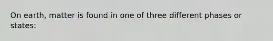 On earth, matter is found in one of three different phases or states: