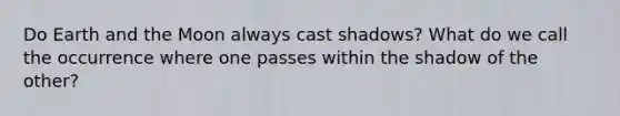 Do Earth and the Moon always cast shadows? What do we call the occurrence where one passes within the shadow of the other?