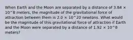 When Earth and the Moon are separated by a distance of 3.84 × 10^8 meters, the magnitude of the gravitational force of attraction between them is 2.0 × 10^20 newtons. What would be the magnitude of this gravitational force of attraction if Earth and the Moon were separated by a distance of 1.92 × 10^8 meters?